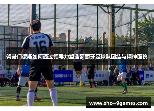 努诺门德斯如何通过领导力塑造葡萄牙足球队团结与精神面貌