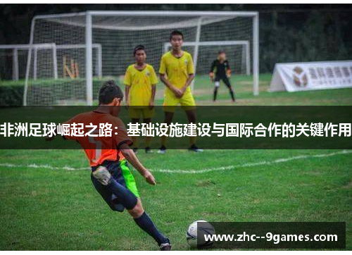 非洲足球崛起之路：基础设施建设与国际合作的关键作用