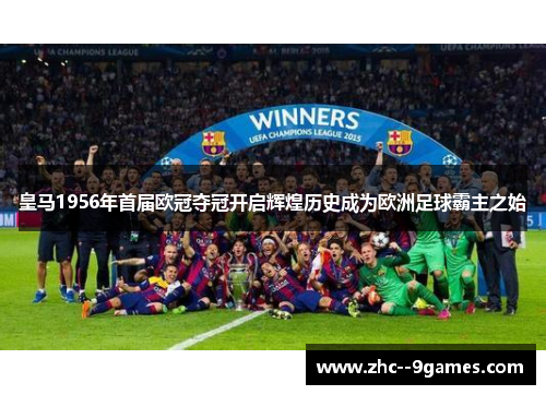皇马1956年首届欧冠夺冠开启辉煌历史成为欧洲足球霸主之始
