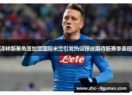 泽林斯基免签加盟国际米兰引发热议球迷期待新赛季表现 泽林斯基免签加盟国际米兰引发热议球迷期待新赛季表现